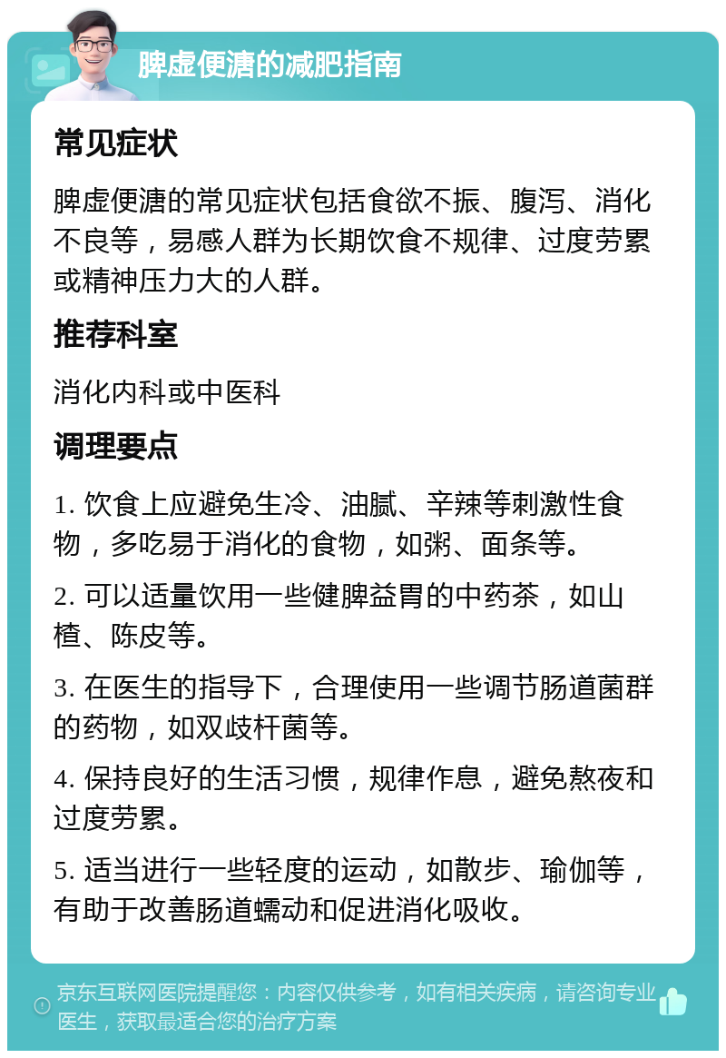 脾虚便溏的减肥指南 常见症状 脾虚便溏的常见症状包括食欲不振、腹泻、消化不良等，易感人群为长期饮食不规律、过度劳累或精神压力大的人群。 推荐科室 消化内科或中医科 调理要点 1. 饮食上应避免生冷、油腻、辛辣等刺激性食物，多吃易于消化的食物，如粥、面条等。 2. 可以适量饮用一些健脾益胃的中药茶，如山楂、陈皮等。 3. 在医生的指导下，合理使用一些调节肠道菌群的药物，如双歧杆菌等。 4. 保持良好的生活习惯，规律作息，避免熬夜和过度劳累。 5. 适当进行一些轻度的运动，如散步、瑜伽等，有助于改善肠道蠕动和促进消化吸收。