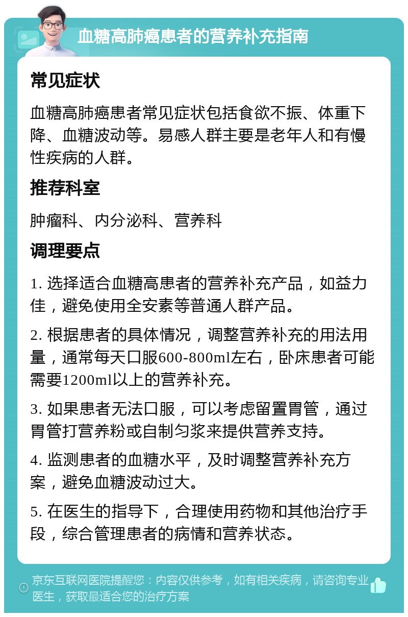 血糖高肺癌患者的营养补充指南 常见症状 血糖高肺癌患者常见症状包括食欲不振、体重下降、血糖波动等。易感人群主要是老年人和有慢性疾病的人群。 推荐科室 肿瘤科、内分泌科、营养科 调理要点 1. 选择适合血糖高患者的营养补充产品，如益力佳，避免使用全安素等普通人群产品。 2. 根据患者的具体情况，调整营养补充的用法用量，通常每天口服600-800ml左右，卧床患者可能需要1200ml以上的营养补充。 3. 如果患者无法口服，可以考虑留置胃管，通过胃管打营养粉或自制匀浆来提供营养支持。 4. 监测患者的血糖水平，及时调整营养补充方案，避免血糖波动过大。 5. 在医生的指导下，合理使用药物和其他治疗手段，综合管理患者的病情和营养状态。