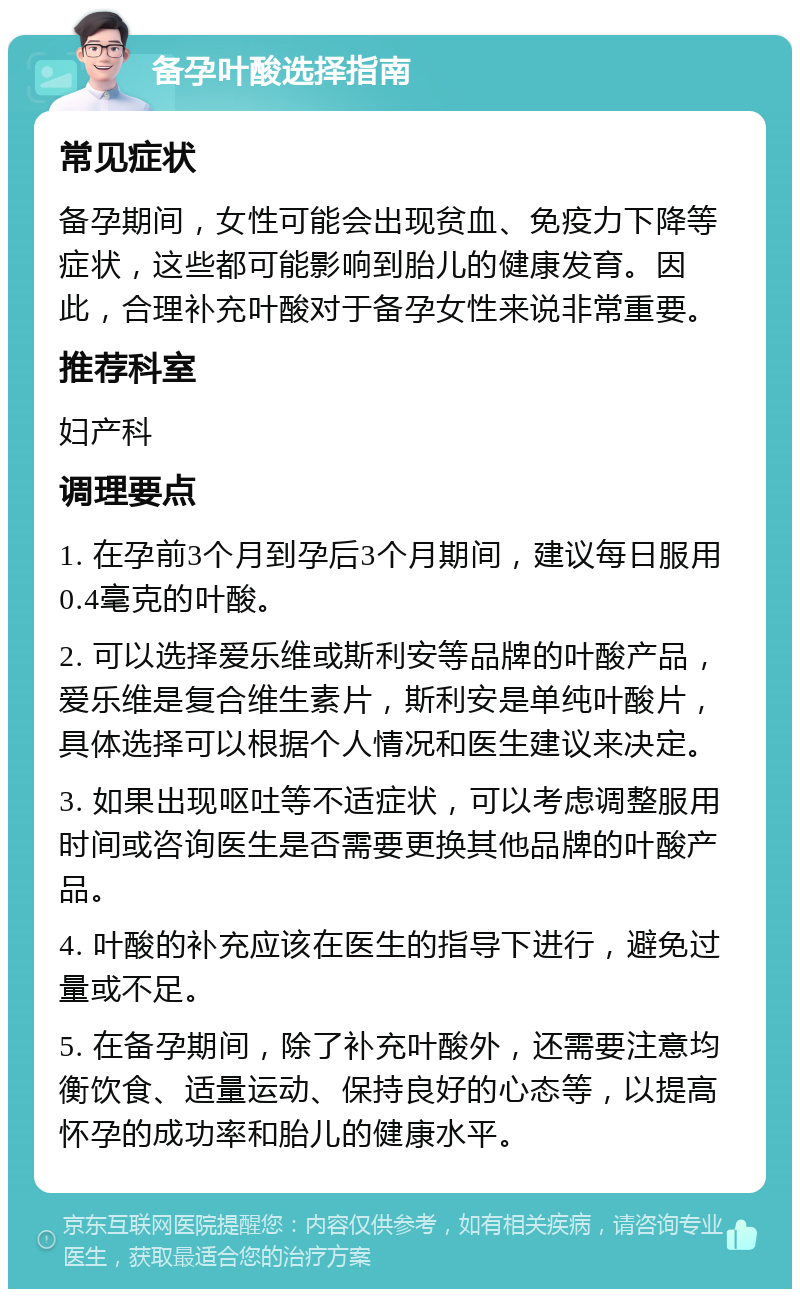 备孕叶酸选择指南 常见症状 备孕期间，女性可能会出现贫血、免疫力下降等症状，这些都可能影响到胎儿的健康发育。因此，合理补充叶酸对于备孕女性来说非常重要。 推荐科室 妇产科 调理要点 1. 在孕前3个月到孕后3个月期间，建议每日服用0.4毫克的叶酸。 2. 可以选择爱乐维或斯利安等品牌的叶酸产品，爱乐维是复合维生素片，斯利安是单纯叶酸片，具体选择可以根据个人情况和医生建议来决定。 3. 如果出现呕吐等不适症状，可以考虑调整服用时间或咨询医生是否需要更换其他品牌的叶酸产品。 4. 叶酸的补充应该在医生的指导下进行，避免过量或不足。 5. 在备孕期间，除了补充叶酸外，还需要注意均衡饮食、适量运动、保持良好的心态等，以提高怀孕的成功率和胎儿的健康水平。