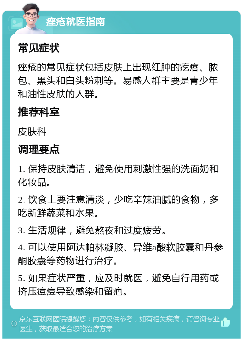 痤疮就医指南 常见症状 痤疮的常见症状包括皮肤上出现红肿的疙瘩、脓包、黑头和白头粉刺等。易感人群主要是青少年和油性皮肤的人群。 推荐科室 皮肤科 调理要点 1. 保持皮肤清洁，避免使用刺激性强的洗面奶和化妆品。 2. 饮食上要注意清淡，少吃辛辣油腻的食物，多吃新鲜蔬菜和水果。 3. 生活规律，避免熬夜和过度疲劳。 4. 可以使用阿达帕林凝胶、异维a酸软胶囊和丹参酮胶囊等药物进行治疗。 5. 如果症状严重，应及时就医，避免自行用药或挤压痘痘导致感染和留疤。