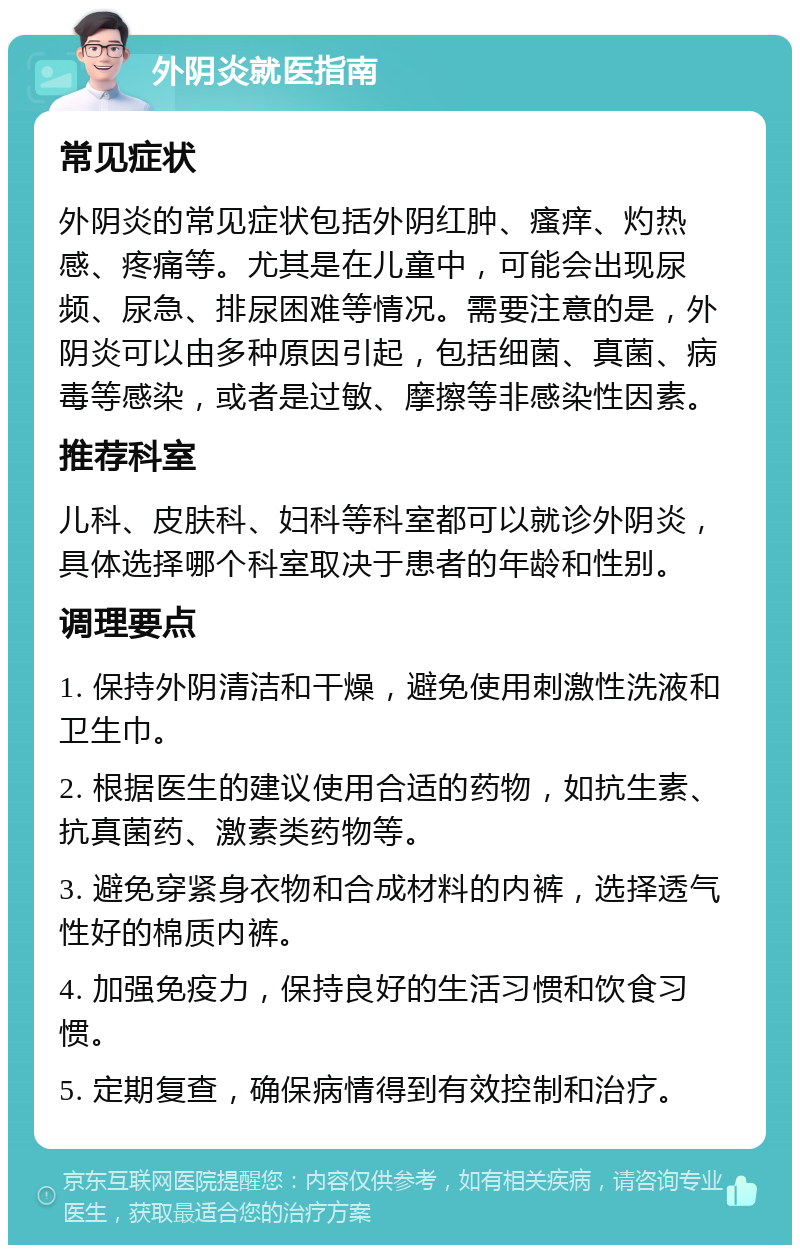 外阴炎就医指南 常见症状 外阴炎的常见症状包括外阴红肿、瘙痒、灼热感、疼痛等。尤其是在儿童中，可能会出现尿频、尿急、排尿困难等情况。需要注意的是，外阴炎可以由多种原因引起，包括细菌、真菌、病毒等感染，或者是过敏、摩擦等非感染性因素。 推荐科室 儿科、皮肤科、妇科等科室都可以就诊外阴炎，具体选择哪个科室取决于患者的年龄和性别。 调理要点 1. 保持外阴清洁和干燥，避免使用刺激性洗液和卫生巾。 2. 根据医生的建议使用合适的药物，如抗生素、抗真菌药、激素类药物等。 3. 避免穿紧身衣物和合成材料的内裤，选择透气性好的棉质内裤。 4. 加强免疫力，保持良好的生活习惯和饮食习惯。 5. 定期复查，确保病情得到有效控制和治疗。