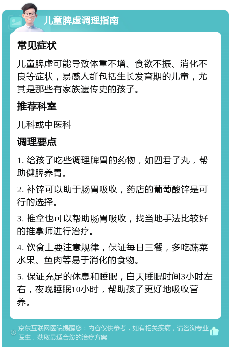 儿童脾虚调理指南 常见症状 儿童脾虚可能导致体重不增、食欲不振、消化不良等症状，易感人群包括生长发育期的儿童，尤其是那些有家族遗传史的孩子。 推荐科室 儿科或中医科 调理要点 1. 给孩子吃些调理脾胃的药物，如四君子丸，帮助健脾养胃。 2. 补锌可以助于肠胃吸收，药店的葡萄酸锌是可行的选择。 3. 推拿也可以帮助肠胃吸收，找当地手法比较好的推拿师进行治疗。 4. 饮食上要注意规律，保证每日三餐，多吃蔬菜水果、鱼肉等易于消化的食物。 5. 保证充足的休息和睡眠，白天睡眠时间3小时左右，夜晚睡眠10小时，帮助孩子更好地吸收营养。