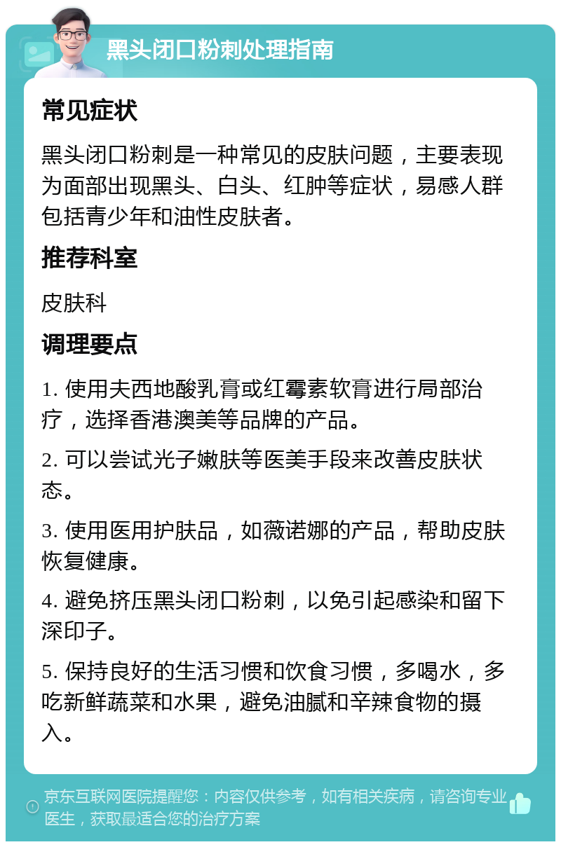 黑头闭口粉刺处理指南 常见症状 黑头闭口粉刺是一种常见的皮肤问题，主要表现为面部出现黑头、白头、红肿等症状，易感人群包括青少年和油性皮肤者。 推荐科室 皮肤科 调理要点 1. 使用夫西地酸乳膏或红霉素软膏进行局部治疗，选择香港澳美等品牌的产品。 2. 可以尝试光子嫩肤等医美手段来改善皮肤状态。 3. 使用医用护肤品，如薇诺娜的产品，帮助皮肤恢复健康。 4. 避免挤压黑头闭口粉刺，以免引起感染和留下深印子。 5. 保持良好的生活习惯和饮食习惯，多喝水，多吃新鲜蔬菜和水果，避免油腻和辛辣食物的摄入。