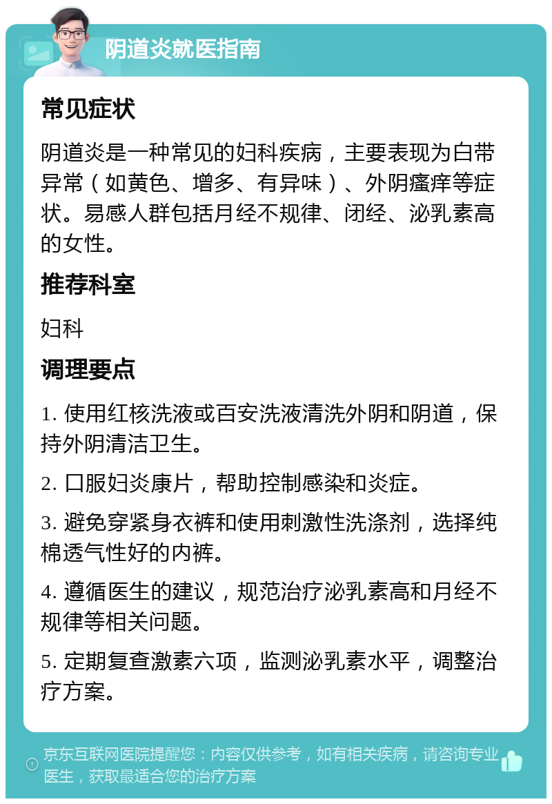 阴道炎就医指南 常见症状 阴道炎是一种常见的妇科疾病，主要表现为白带异常（如黄色、增多、有异味）、外阴瘙痒等症状。易感人群包括月经不规律、闭经、泌乳素高的女性。 推荐科室 妇科 调理要点 1. 使用红核洗液或百安洗液清洗外阴和阴道，保持外阴清洁卫生。 2. 口服妇炎康片，帮助控制感染和炎症。 3. 避免穿紧身衣裤和使用刺激性洗涤剂，选择纯棉透气性好的内裤。 4. 遵循医生的建议，规范治疗泌乳素高和月经不规律等相关问题。 5. 定期复查激素六项，监测泌乳素水平，调整治疗方案。