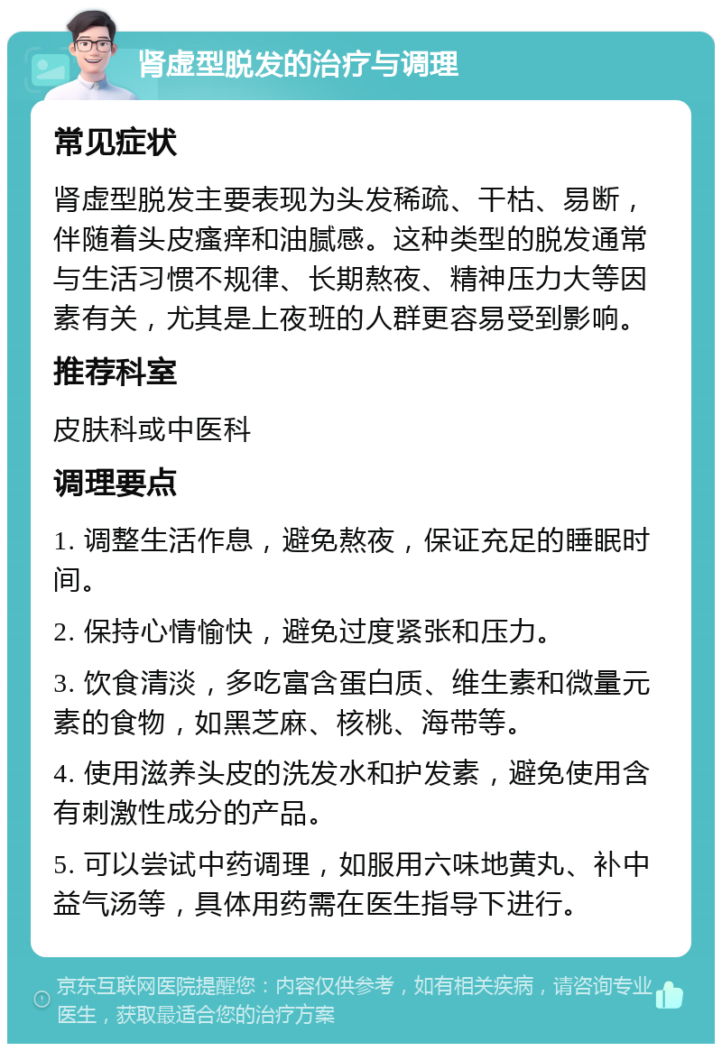 肾虚型脱发的治疗与调理 常见症状 肾虚型脱发主要表现为头发稀疏、干枯、易断，伴随着头皮瘙痒和油腻感。这种类型的脱发通常与生活习惯不规律、长期熬夜、精神压力大等因素有关，尤其是上夜班的人群更容易受到影响。 推荐科室 皮肤科或中医科 调理要点 1. 调整生活作息，避免熬夜，保证充足的睡眠时间。 2. 保持心情愉快，避免过度紧张和压力。 3. 饮食清淡，多吃富含蛋白质、维生素和微量元素的食物，如黑芝麻、核桃、海带等。 4. 使用滋养头皮的洗发水和护发素，避免使用含有刺激性成分的产品。 5. 可以尝试中药调理，如服用六味地黄丸、补中益气汤等，具体用药需在医生指导下进行。