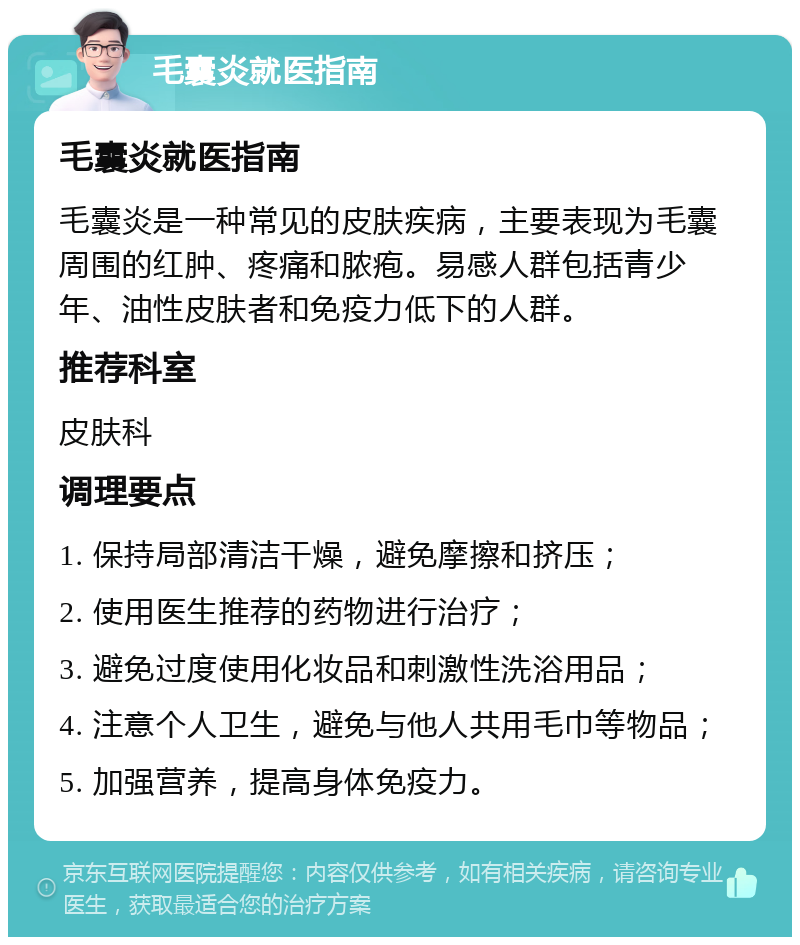 毛囊炎就医指南 毛囊炎就医指南 毛囊炎是一种常见的皮肤疾病，主要表现为毛囊周围的红肿、疼痛和脓疱。易感人群包括青少年、油性皮肤者和免疫力低下的人群。 推荐科室 皮肤科 调理要点 1. 保持局部清洁干燥，避免摩擦和挤压； 2. 使用医生推荐的药物进行治疗； 3. 避免过度使用化妆品和刺激性洗浴用品； 4. 注意个人卫生，避免与他人共用毛巾等物品； 5. 加强营养，提高身体免疫力。