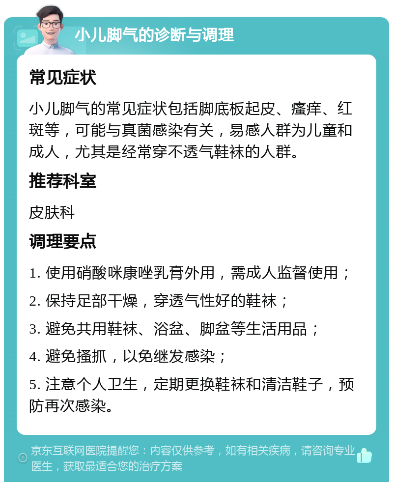 小儿脚气的诊断与调理 常见症状 小儿脚气的常见症状包括脚底板起皮、瘙痒、红斑等，可能与真菌感染有关，易感人群为儿童和成人，尤其是经常穿不透气鞋袜的人群。 推荐科室 皮肤科 调理要点 1. 使用硝酸咪康唑乳膏外用，需成人监督使用； 2. 保持足部干燥，穿透气性好的鞋袜； 3. 避免共用鞋袜、浴盆、脚盆等生活用品； 4. 避免搔抓，以免继发感染； 5. 注意个人卫生，定期更换鞋袜和清洁鞋子，预防再次感染。