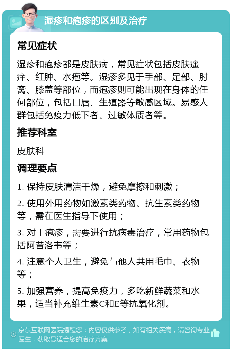 湿疹和疱疹的区别及治疗 常见症状 湿疹和疱疹都是皮肤病，常见症状包括皮肤瘙痒、红肿、水疱等。湿疹多见于手部、足部、肘窝、膝盖等部位，而疱疹则可能出现在身体的任何部位，包括口唇、生殖器等敏感区域。易感人群包括免疫力低下者、过敏体质者等。 推荐科室 皮肤科 调理要点 1. 保持皮肤清洁干燥，避免摩擦和刺激； 2. 使用外用药物如激素类药物、抗生素类药物等，需在医生指导下使用； 3. 对于疱疹，需要进行抗病毒治疗，常用药物包括阿昔洛韦等； 4. 注意个人卫生，避免与他人共用毛巾、衣物等； 5. 加强营养，提高免疫力，多吃新鲜蔬菜和水果，适当补充维生素C和E等抗氧化剂。