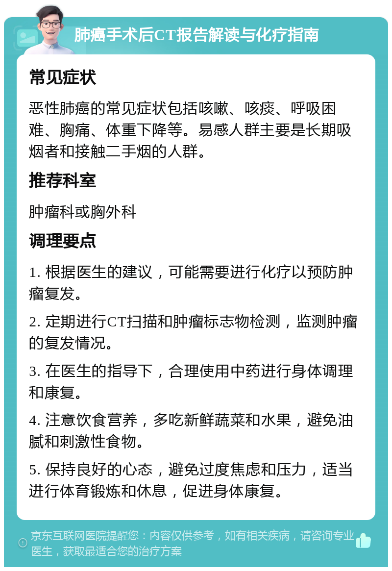 肺癌手术后CT报告解读与化疗指南 常见症状 恶性肺癌的常见症状包括咳嗽、咳痰、呼吸困难、胸痛、体重下降等。易感人群主要是长期吸烟者和接触二手烟的人群。 推荐科室 肿瘤科或胸外科 调理要点 1. 根据医生的建议，可能需要进行化疗以预防肿瘤复发。 2. 定期进行CT扫描和肿瘤标志物检测，监测肿瘤的复发情况。 3. 在医生的指导下，合理使用中药进行身体调理和康复。 4. 注意饮食营养，多吃新鲜蔬菜和水果，避免油腻和刺激性食物。 5. 保持良好的心态，避免过度焦虑和压力，适当进行体育锻炼和休息，促进身体康复。