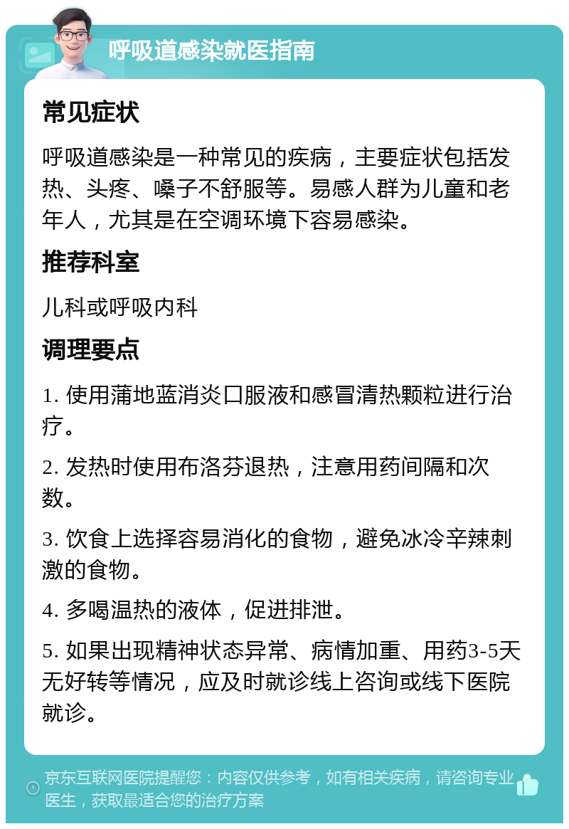 呼吸道感染就医指南 常见症状 呼吸道感染是一种常见的疾病，主要症状包括发热、头疼、嗓子不舒服等。易感人群为儿童和老年人，尤其是在空调环境下容易感染。 推荐科室 儿科或呼吸内科 调理要点 1. 使用蒲地蓝消炎口服液和感冒清热颗粒进行治疗。 2. 发热时使用布洛芬退热，注意用药间隔和次数。 3. 饮食上选择容易消化的食物，避免冰冷辛辣刺激的食物。 4. 多喝温热的液体，促进排泄。 5. 如果出现精神状态异常、病情加重、用药3-5天无好转等情况，应及时就诊线上咨询或线下医院就诊。