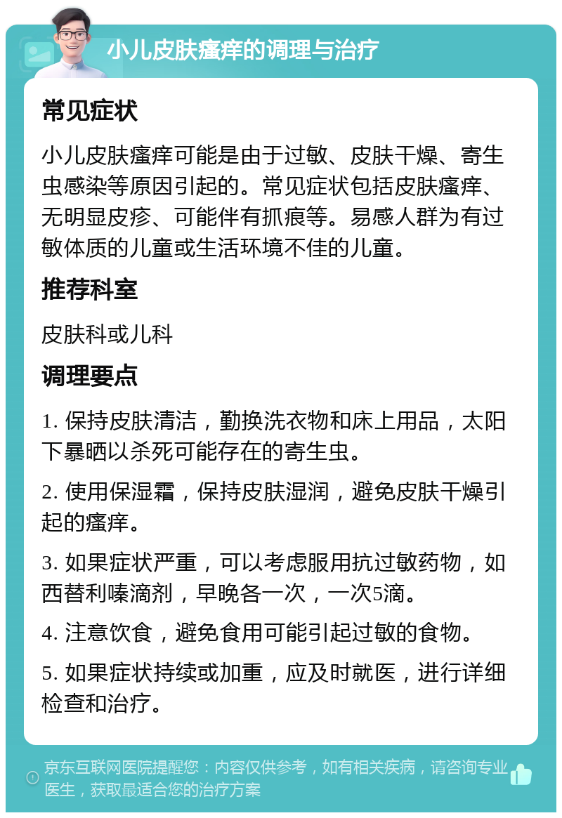 小儿皮肤瘙痒的调理与治疗 常见症状 小儿皮肤瘙痒可能是由于过敏、皮肤干燥、寄生虫感染等原因引起的。常见症状包括皮肤瘙痒、无明显皮疹、可能伴有抓痕等。易感人群为有过敏体质的儿童或生活环境不佳的儿童。 推荐科室 皮肤科或儿科 调理要点 1. 保持皮肤清洁，勤换洗衣物和床上用品，太阳下暴晒以杀死可能存在的寄生虫。 2. 使用保湿霜，保持皮肤湿润，避免皮肤干燥引起的瘙痒。 3. 如果症状严重，可以考虑服用抗过敏药物，如西替利嗪滴剂，早晚各一次，一次5滴。 4. 注意饮食，避免食用可能引起过敏的食物。 5. 如果症状持续或加重，应及时就医，进行详细检查和治疗。