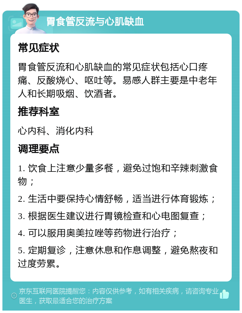 胃食管反流与心肌缺血 常见症状 胃食管反流和心肌缺血的常见症状包括心口疼痛、反酸烧心、呕吐等。易感人群主要是中老年人和长期吸烟、饮酒者。 推荐科室 心内科、消化内科 调理要点 1. 饮食上注意少量多餐，避免过饱和辛辣刺激食物； 2. 生活中要保持心情舒畅，适当进行体育锻炼； 3. 根据医生建议进行胃镜检查和心电图复查； 4. 可以服用奥美拉唑等药物进行治疗； 5. 定期复诊，注意休息和作息调整，避免熬夜和过度劳累。