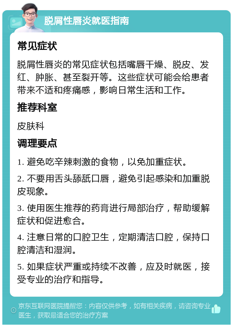 脱屑性唇炎就医指南 常见症状 脱屑性唇炎的常见症状包括嘴唇干燥、脱皮、发红、肿胀、甚至裂开等。这些症状可能会给患者带来不适和疼痛感，影响日常生活和工作。 推荐科室 皮肤科 调理要点 1. 避免吃辛辣刺激的食物，以免加重症状。 2. 不要用舌头舔舐口唇，避免引起感染和加重脱皮现象。 3. 使用医生推荐的药膏进行局部治疗，帮助缓解症状和促进愈合。 4. 注意日常的口腔卫生，定期清洁口腔，保持口腔清洁和湿润。 5. 如果症状严重或持续不改善，应及时就医，接受专业的治疗和指导。