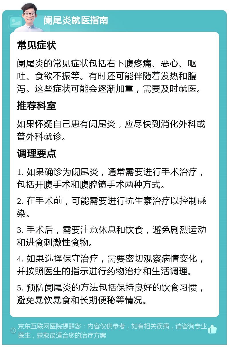 阑尾炎就医指南 常见症状 阑尾炎的常见症状包括右下腹疼痛、恶心、呕吐、食欲不振等。有时还可能伴随着发热和腹泻。这些症状可能会逐渐加重，需要及时就医。 推荐科室 如果怀疑自己患有阑尾炎，应尽快到消化外科或普外科就诊。 调理要点 1. 如果确诊为阑尾炎，通常需要进行手术治疗，包括开腹手术和腹腔镜手术两种方式。 2. 在手术前，可能需要进行抗生素治疗以控制感染。 3. 手术后，需要注意休息和饮食，避免剧烈运动和进食刺激性食物。 4. 如果选择保守治疗，需要密切观察病情变化，并按照医生的指示进行药物治疗和生活调理。 5. 预防阑尾炎的方法包括保持良好的饮食习惯，避免暴饮暴食和长期便秘等情况。