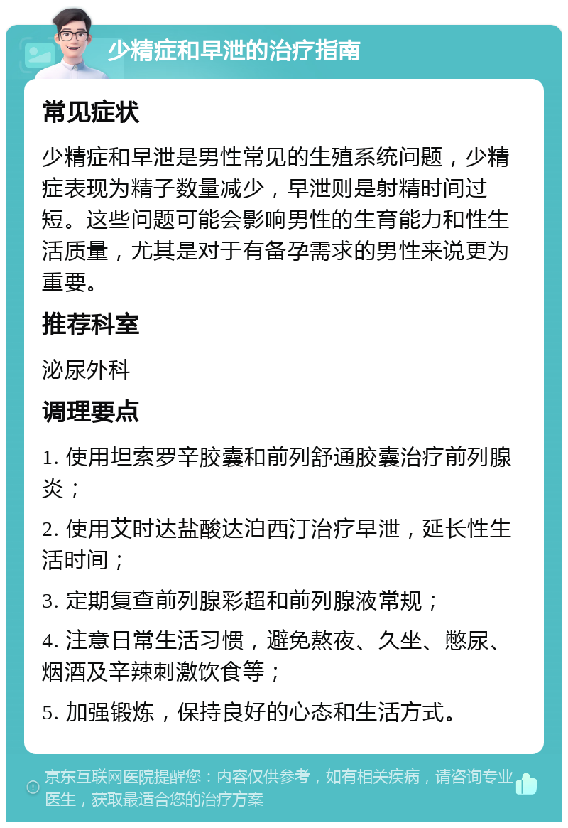 少精症和早泄的治疗指南 常见症状 少精症和早泄是男性常见的生殖系统问题，少精症表现为精子数量减少，早泄则是射精时间过短。这些问题可能会影响男性的生育能力和性生活质量，尤其是对于有备孕需求的男性来说更为重要。 推荐科室 泌尿外科 调理要点 1. 使用坦索罗辛胶囊和前列舒通胶囊治疗前列腺炎； 2. 使用艾时达盐酸达泊西汀治疗早泄，延长性生活时间； 3. 定期复查前列腺彩超和前列腺液常规； 4. 注意日常生活习惯，避免熬夜、久坐、憋尿、烟酒及辛辣刺激饮食等； 5. 加强锻炼，保持良好的心态和生活方式。