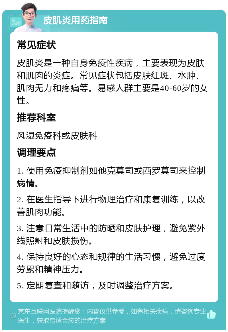 皮肌炎用药指南 常见症状 皮肌炎是一种自身免疫性疾病，主要表现为皮肤和肌肉的炎症。常见症状包括皮肤红斑、水肿、肌肉无力和疼痛等。易感人群主要是40-60岁的女性。 推荐科室 风湿免疫科或皮肤科 调理要点 1. 使用免疫抑制剂如他克莫司或西罗莫司来控制病情。 2. 在医生指导下进行物理治疗和康复训练，以改善肌肉功能。 3. 注意日常生活中的防晒和皮肤护理，避免紫外线照射和皮肤损伤。 4. 保持良好的心态和规律的生活习惯，避免过度劳累和精神压力。 5. 定期复查和随访，及时调整治疗方案。