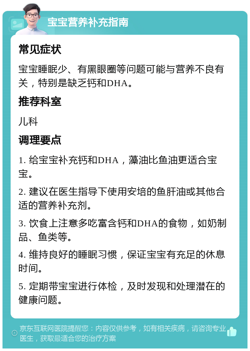 宝宝营养补充指南 常见症状 宝宝睡眠少、有黑眼圈等问题可能与营养不良有关，特别是缺乏钙和DHA。 推荐科室 儿科 调理要点 1. 给宝宝补充钙和DHA，藻油比鱼油更适合宝宝。 2. 建议在医生指导下使用安培的鱼肝油或其他合适的营养补充剂。 3. 饮食上注意多吃富含钙和DHA的食物，如奶制品、鱼类等。 4. 维持良好的睡眠习惯，保证宝宝有充足的休息时间。 5. 定期带宝宝进行体检，及时发现和处理潜在的健康问题。