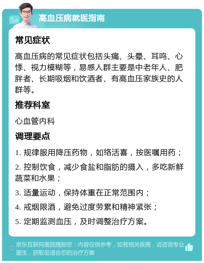 高血压病就医指南 常见症状 高血压病的常见症状包括头痛、头晕、耳鸣、心悸、视力模糊等，易感人群主要是中老年人、肥胖者、长期吸烟和饮酒者、有高血压家族史的人群等。 推荐科室 心血管内科 调理要点 1. 规律服用降压药物，如络活喜，按医嘱用药； 2. 控制饮食，减少食盐和脂肪的摄入，多吃新鲜蔬菜和水果； 3. 适量运动，保持体重在正常范围内； 4. 戒烟限酒，避免过度劳累和精神紧张； 5. 定期监测血压，及时调整治疗方案。