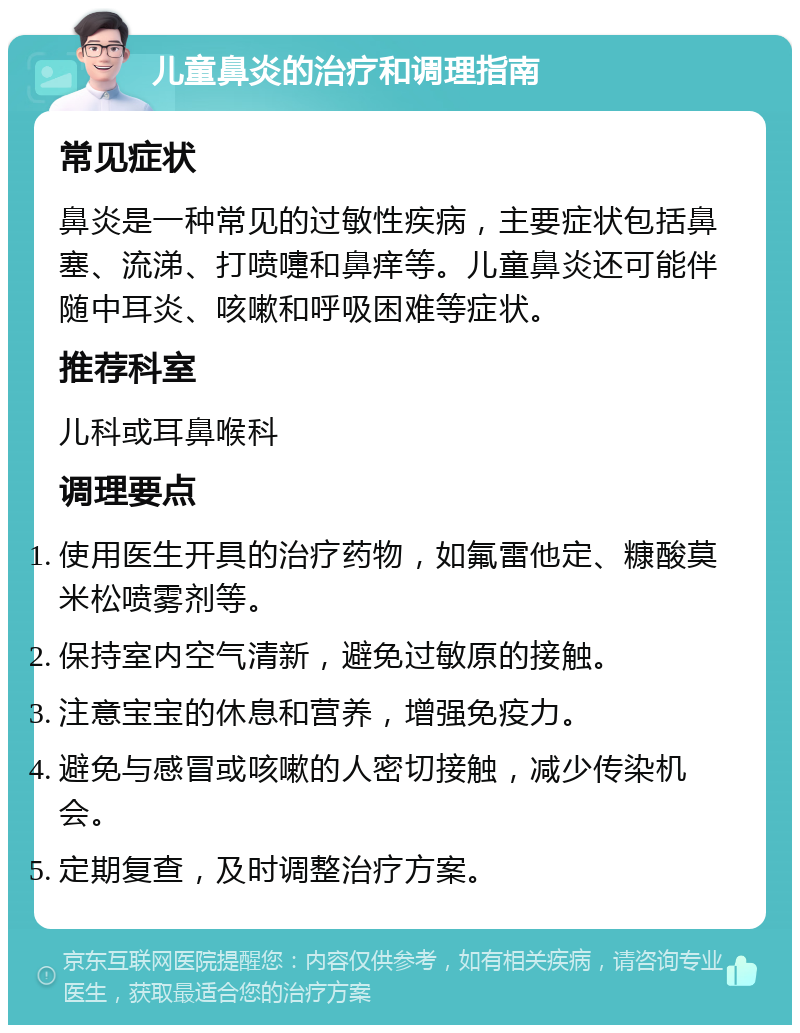 儿童鼻炎的治疗和调理指南 常见症状 鼻炎是一种常见的过敏性疾病，主要症状包括鼻塞、流涕、打喷嚏和鼻痒等。儿童鼻炎还可能伴随中耳炎、咳嗽和呼吸困难等症状。 推荐科室 儿科或耳鼻喉科 调理要点 使用医生开具的治疗药物，如氟雷他定、糠酸莫米松喷雾剂等。 保持室内空气清新，避免过敏原的接触。 注意宝宝的休息和营养，增强免疫力。 避免与感冒或咳嗽的人密切接触，减少传染机会。 定期复查，及时调整治疗方案。