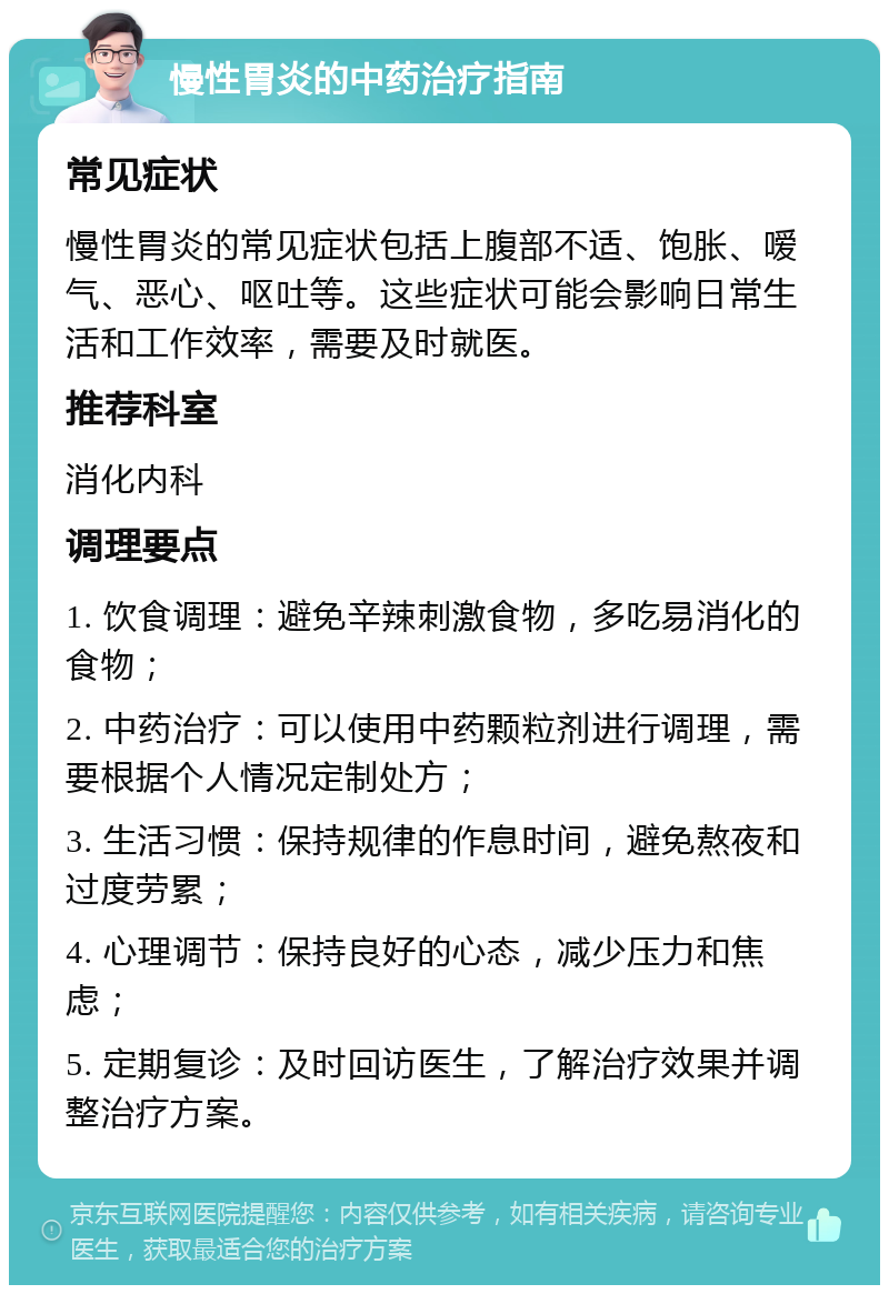 慢性胃炎的中药治疗指南 常见症状 慢性胃炎的常见症状包括上腹部不适、饱胀、嗳气、恶心、呕吐等。这些症状可能会影响日常生活和工作效率，需要及时就医。 推荐科室 消化内科 调理要点 1. 饮食调理：避免辛辣刺激食物，多吃易消化的食物； 2. 中药治疗：可以使用中药颗粒剂进行调理，需要根据个人情况定制处方； 3. 生活习惯：保持规律的作息时间，避免熬夜和过度劳累； 4. 心理调节：保持良好的心态，减少压力和焦虑； 5. 定期复诊：及时回访医生，了解治疗效果并调整治疗方案。