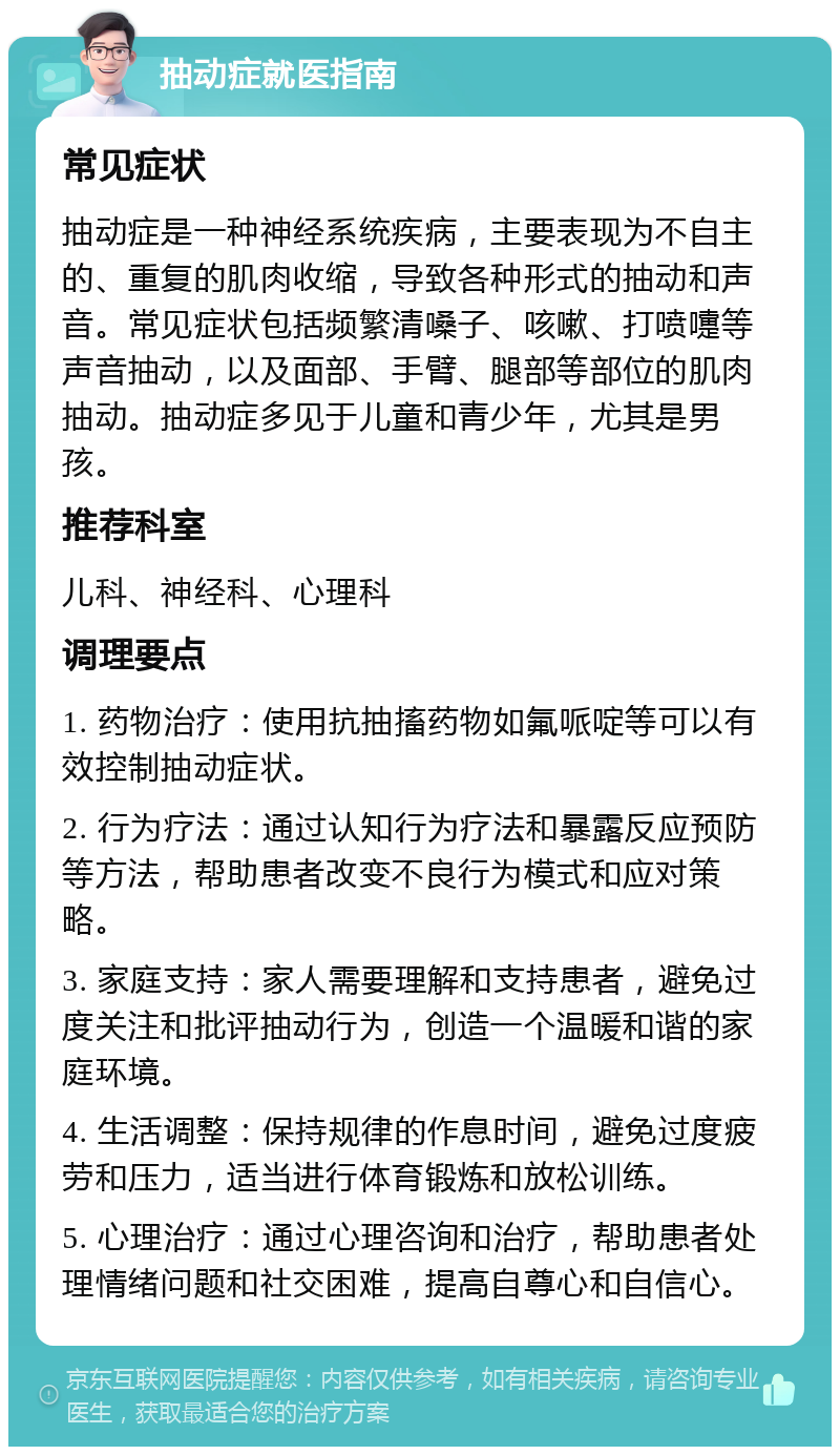 抽动症就医指南 常见症状 抽动症是一种神经系统疾病，主要表现为不自主的、重复的肌肉收缩，导致各种形式的抽动和声音。常见症状包括频繁清嗓子、咳嗽、打喷嚏等声音抽动，以及面部、手臂、腿部等部位的肌肉抽动。抽动症多见于儿童和青少年，尤其是男孩。 推荐科室 儿科、神经科、心理科 调理要点 1. 药物治疗：使用抗抽搐药物如氟哌啶等可以有效控制抽动症状。 2. 行为疗法：通过认知行为疗法和暴露反应预防等方法，帮助患者改变不良行为模式和应对策略。 3. 家庭支持：家人需要理解和支持患者，避免过度关注和批评抽动行为，创造一个温暖和谐的家庭环境。 4. 生活调整：保持规律的作息时间，避免过度疲劳和压力，适当进行体育锻炼和放松训练。 5. 心理治疗：通过心理咨询和治疗，帮助患者处理情绪问题和社交困难，提高自尊心和自信心。