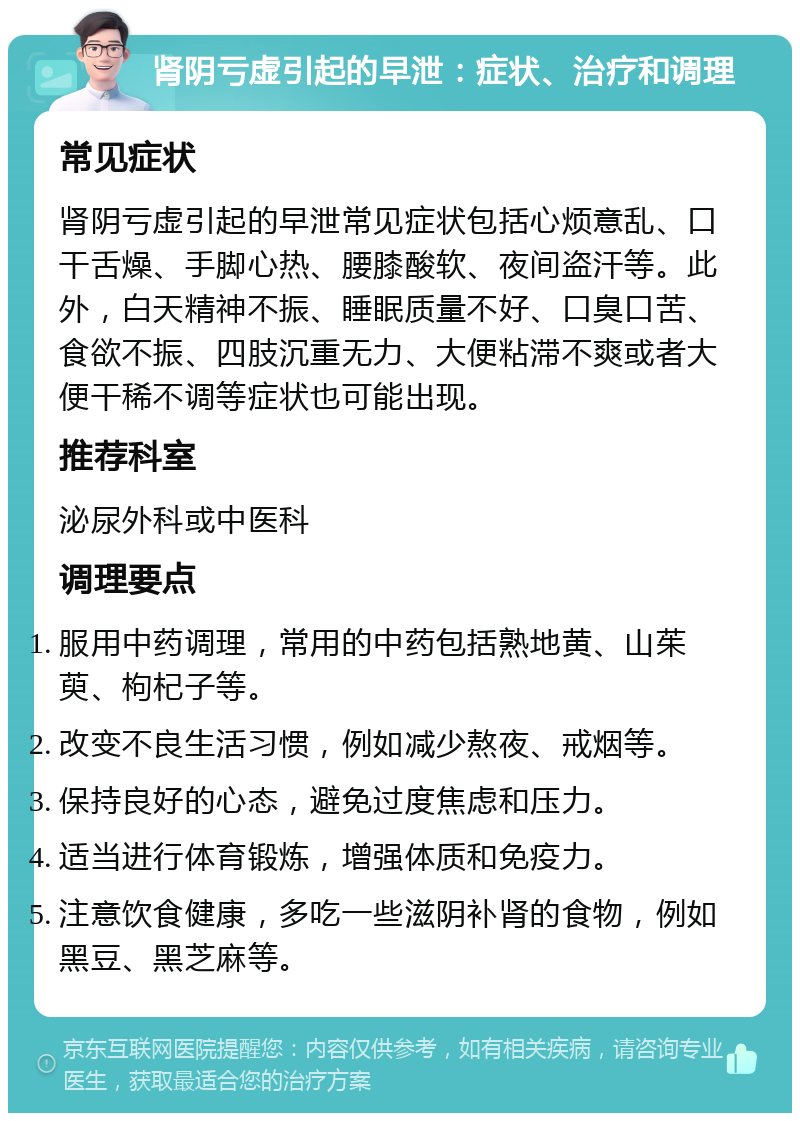 肾阴亏虚引起的早泄：症状、治疗和调理 常见症状 肾阴亏虚引起的早泄常见症状包括心烦意乱、口干舌燥、手脚心热、腰膝酸软、夜间盗汗等。此外，白天精神不振、睡眠质量不好、口臭口苦、食欲不振、四肢沉重无力、大便粘滞不爽或者大便干稀不调等症状也可能出现。 推荐科室 泌尿外科或中医科 调理要点 服用中药调理，常用的中药包括熟地黄、山茱萸、枸杞子等。 改变不良生活习惯，例如减少熬夜、戒烟等。 保持良好的心态，避免过度焦虑和压力。 适当进行体育锻炼，增强体质和免疫力。 注意饮食健康，多吃一些滋阴补肾的食物，例如黑豆、黑芝麻等。