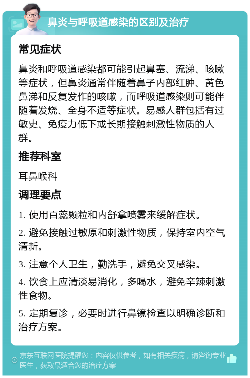 鼻炎与呼吸道感染的区别及治疗 常见症状 鼻炎和呼吸道感染都可能引起鼻塞、流涕、咳嗽等症状，但鼻炎通常伴随着鼻子内部红肿、黄色鼻涕和反复发作的咳嗽，而呼吸道感染则可能伴随着发烧、全身不适等症状。易感人群包括有过敏史、免疫力低下或长期接触刺激性物质的人群。 推荐科室 耳鼻喉科 调理要点 1. 使用百蕊颗粒和内舒拿喷雾来缓解症状。 2. 避免接触过敏原和刺激性物质，保持室内空气清新。 3. 注意个人卫生，勤洗手，避免交叉感染。 4. 饮食上应清淡易消化，多喝水，避免辛辣刺激性食物。 5. 定期复诊，必要时进行鼻镜检查以明确诊断和治疗方案。