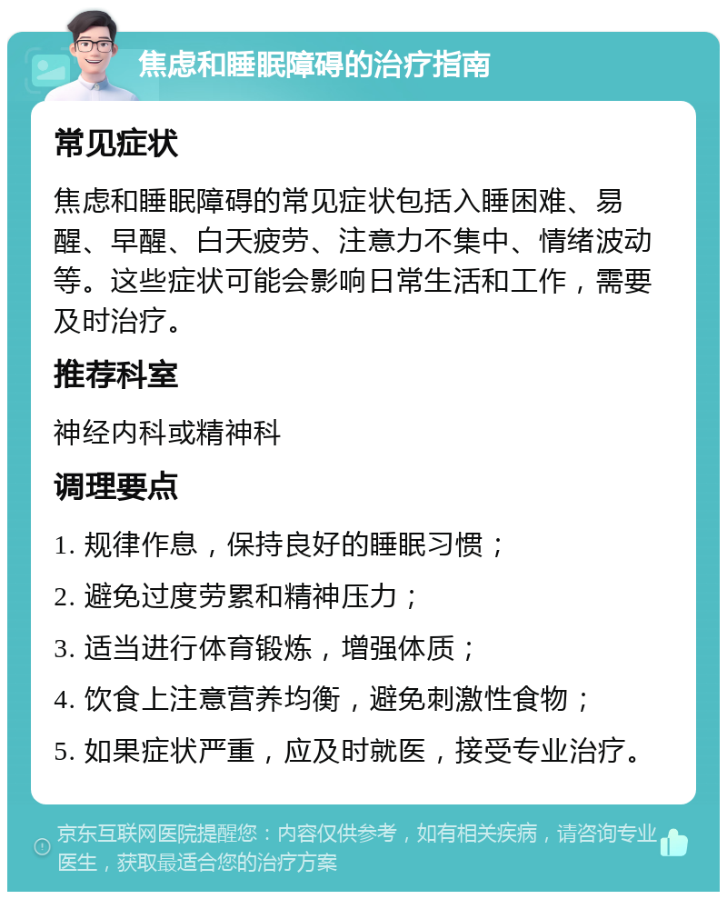 焦虑和睡眠障碍的治疗指南 常见症状 焦虑和睡眠障碍的常见症状包括入睡困难、易醒、早醒、白天疲劳、注意力不集中、情绪波动等。这些症状可能会影响日常生活和工作，需要及时治疗。 推荐科室 神经内科或精神科 调理要点 1. 规律作息，保持良好的睡眠习惯； 2. 避免过度劳累和精神压力； 3. 适当进行体育锻炼，增强体质； 4. 饮食上注意营养均衡，避免刺激性食物； 5. 如果症状严重，应及时就医，接受专业治疗。