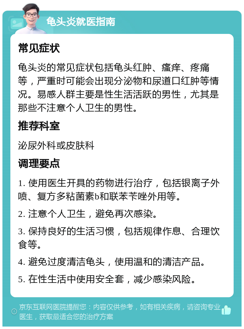 龟头炎就医指南 常见症状 龟头炎的常见症状包括龟头红肿、瘙痒、疼痛等，严重时可能会出现分泌物和尿道口红肿等情况。易感人群主要是性生活活跃的男性，尤其是那些不注意个人卫生的男性。 推荐科室 泌尿外科或皮肤科 调理要点 1. 使用医生开具的药物进行治疗，包括银离子外喷、复方多粘菌素b和联苯苄唑外用等。 2. 注意个人卫生，避免再次感染。 3. 保持良好的生活习惯，包括规律作息、合理饮食等。 4. 避免过度清洁龟头，使用温和的清洁产品。 5. 在性生活中使用安全套，减少感染风险。