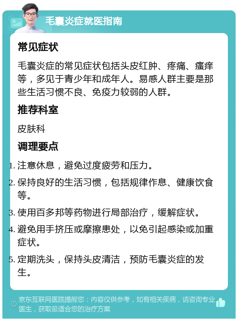 毛囊炎症就医指南 常见症状 毛囊炎症的常见症状包括头皮红肿、疼痛、瘙痒等，多见于青少年和成年人。易感人群主要是那些生活习惯不良、免疫力较弱的人群。 推荐科室 皮肤科 调理要点 注意休息，避免过度疲劳和压力。 保持良好的生活习惯，包括规律作息、健康饮食等。 使用百多邦等药物进行局部治疗，缓解症状。 避免用手挤压或摩擦患处，以免引起感染或加重症状。 定期洗头，保持头皮清洁，预防毛囊炎症的发生。