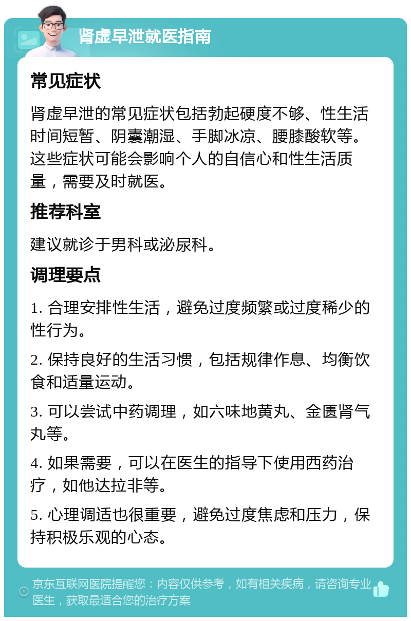 肾虚早泄就医指南 常见症状 肾虚早泄的常见症状包括勃起硬度不够、性生活时间短暂、阴囊潮湿、手脚冰凉、腰膝酸软等。这些症状可能会影响个人的自信心和性生活质量，需要及时就医。 推荐科室 建议就诊于男科或泌尿科。 调理要点 1. 合理安排性生活，避免过度频繁或过度稀少的性行为。 2. 保持良好的生活习惯，包括规律作息、均衡饮食和适量运动。 3. 可以尝试中药调理，如六味地黄丸、金匮肾气丸等。 4. 如果需要，可以在医生的指导下使用西药治疗，如他达拉非等。 5. 心理调适也很重要，避免过度焦虑和压力，保持积极乐观的心态。