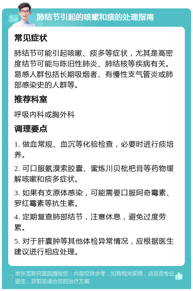 肺结节引起的咳嗽和痰的处理指南 常见症状 肺结节可能引起咳嗽、痰多等症状，尤其是高密度结节可能与陈旧性肺炎、肺结核等疾病有关。易感人群包括长期吸烟者、有慢性支气管炎或肺部感染史的人群等。 推荐科室 呼吸内科或胸外科 调理要点 1. 做血常规、血沉等化验检查，必要时进行痰培养。 2. 可口服氨溴索胶囊、蜜炼川贝枇杷膏等药物缓解咳嗽和痰多症状。 3. 如果有支原体感染，可能需要口服阿奇霉素、罗红霉素等抗生素。 4. 定期复查肺部结节，注意休息，避免过度劳累。 5. 对于肝囊肿等其他体检异常情况，应根据医生建议进行相应处理。