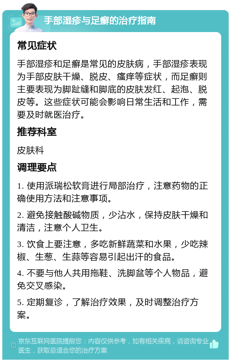 手部湿疹与足癣的治疗指南 常见症状 手部湿疹和足癣是常见的皮肤病，手部湿疹表现为手部皮肤干燥、脱皮、瘙痒等症状，而足癣则主要表现为脚趾缝和脚底的皮肤发红、起泡、脱皮等。这些症状可能会影响日常生活和工作，需要及时就医治疗。 推荐科室 皮肤科 调理要点 1. 使用派瑞松软膏进行局部治疗，注意药物的正确使用方法和注意事项。 2. 避免接触酸碱物质，少沾水，保持皮肤干燥和清洁，注意个人卫生。 3. 饮食上要注意，多吃新鲜蔬菜和水果，少吃辣椒、生葱、生蒜等容易引起出汗的食品。 4. 不要与他人共用拖鞋、洗脚盆等个人物品，避免交叉感染。 5. 定期复诊，了解治疗效果，及时调整治疗方案。