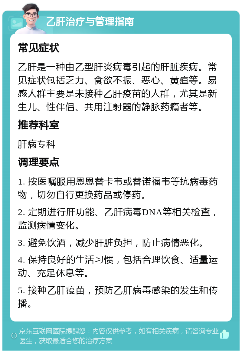 乙肝治疗与管理指南 常见症状 乙肝是一种由乙型肝炎病毒引起的肝脏疾病。常见症状包括乏力、食欲不振、恶心、黄疸等。易感人群主要是未接种乙肝疫苗的人群，尤其是新生儿、性伴侣、共用注射器的静脉药瘾者等。 推荐科室 肝病专科 调理要点 1. 按医嘱服用恩恩替卡韦或替诺福韦等抗病毒药物，切勿自行更换药品或停药。 2. 定期进行肝功能、乙肝病毒DNA等相关检查，监测病情变化。 3. 避免饮酒，减少肝脏负担，防止病情恶化。 4. 保持良好的生活习惯，包括合理饮食、适量运动、充足休息等。 5. 接种乙肝疫苗，预防乙肝病毒感染的发生和传播。