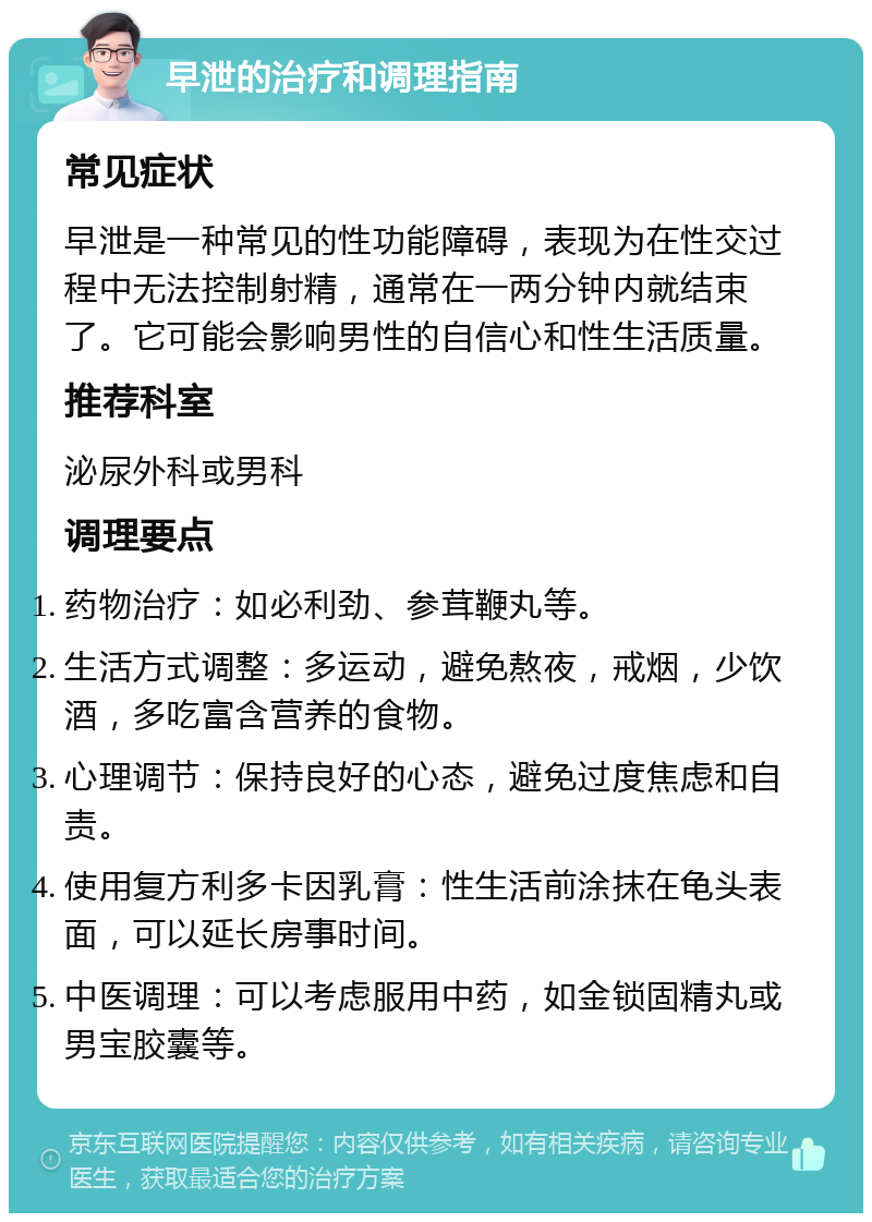 早泄的治疗和调理指南 常见症状 早泄是一种常见的性功能障碍，表现为在性交过程中无法控制射精，通常在一两分钟内就结束了。它可能会影响男性的自信心和性生活质量。 推荐科室 泌尿外科或男科 调理要点 药物治疗：如必利劲、参茸鞭丸等。 生活方式调整：多运动，避免熬夜，戒烟，少饮酒，多吃富含营养的食物。 心理调节：保持良好的心态，避免过度焦虑和自责。 使用复方利多卡因乳膏：性生活前涂抹在龟头表面，可以延长房事时间。 中医调理：可以考虑服用中药，如金锁固精丸或男宝胶囊等。