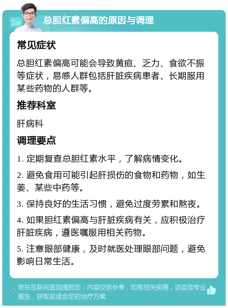 总胆红素偏高的原因与调理 常见症状 总胆红素偏高可能会导致黄疸、乏力、食欲不振等症状，易感人群包括肝脏疾病患者、长期服用某些药物的人群等。 推荐科室 肝病科 调理要点 1. 定期复查总胆红素水平，了解病情变化。 2. 避免食用可能引起肝损伤的食物和药物，如生姜、某些中药等。 3. 保持良好的生活习惯，避免过度劳累和熬夜。 4. 如果胆红素偏高与肝脏疾病有关，应积极治疗肝脏疾病，遵医嘱服用相关药物。 5. 注意眼部健康，及时就医处理眼部问题，避免影响日常生活。