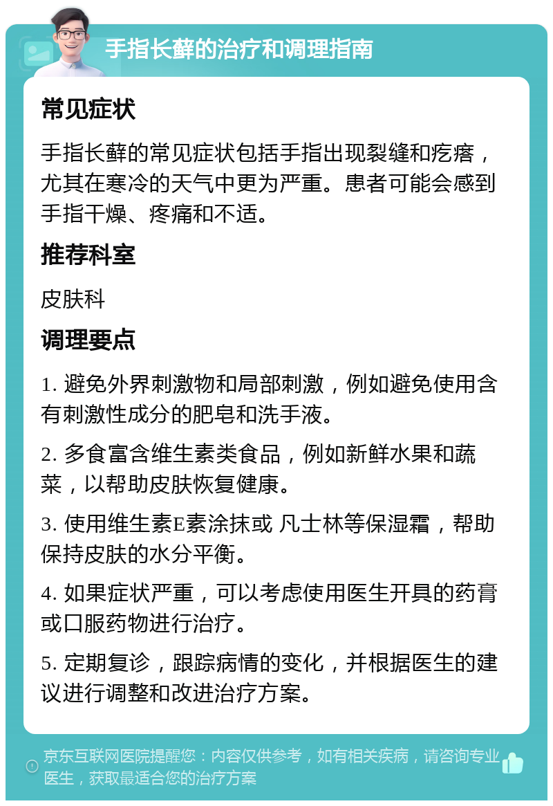 手指长藓的治疗和调理指南 常见症状 手指长藓的常见症状包括手指出现裂缝和疙瘩，尤其在寒冷的天气中更为严重。患者可能会感到手指干燥、疼痛和不适。 推荐科室 皮肤科 调理要点 1. 避免外界刺激物和局部刺激，例如避免使用含有刺激性成分的肥皂和洗手液。 2. 多食富含维生素类食品，例如新鲜水果和蔬菜，以帮助皮肤恢复健康。 3. 使用维生素E素涂抹或 凡士林等保湿霜，帮助保持皮肤的水分平衡。 4. 如果症状严重，可以考虑使用医生开具的药膏或口服药物进行治疗。 5. 定期复诊，跟踪病情的变化，并根据医生的建议进行调整和改进治疗方案。