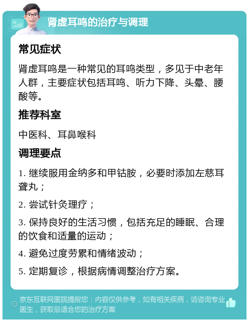 肾虚耳鸣的治疗与调理 常见症状 肾虚耳鸣是一种常见的耳鸣类型，多见于中老年人群，主要症状包括耳鸣、听力下降、头晕、腰酸等。 推荐科室 中医科、耳鼻喉科 调理要点 1. 继续服用金纳多和甲钴胺，必要时添加左慈耳聋丸； 2. 尝试针灸理疗； 3. 保持良好的生活习惯，包括充足的睡眠、合理的饮食和适量的运动； 4. 避免过度劳累和情绪波动； 5. 定期复诊，根据病情调整治疗方案。