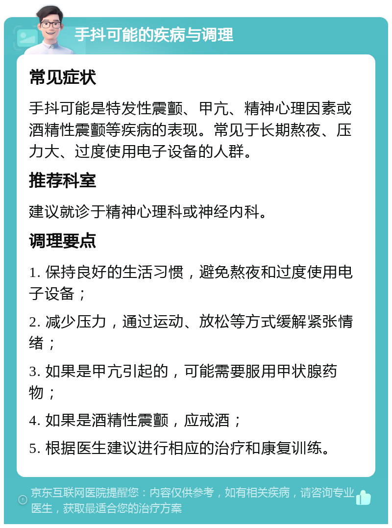 手抖可能的疾病与调理 常见症状 手抖可能是特发性震颤、甲亢、精神心理因素或酒精性震颤等疾病的表现。常见于长期熬夜、压力大、过度使用电子设备的人群。 推荐科室 建议就诊于精神心理科或神经内科。 调理要点 1. 保持良好的生活习惯，避免熬夜和过度使用电子设备； 2. 减少压力，通过运动、放松等方式缓解紧张情绪； 3. 如果是甲亢引起的，可能需要服用甲状腺药物； 4. 如果是酒精性震颤，应戒酒； 5. 根据医生建议进行相应的治疗和康复训练。