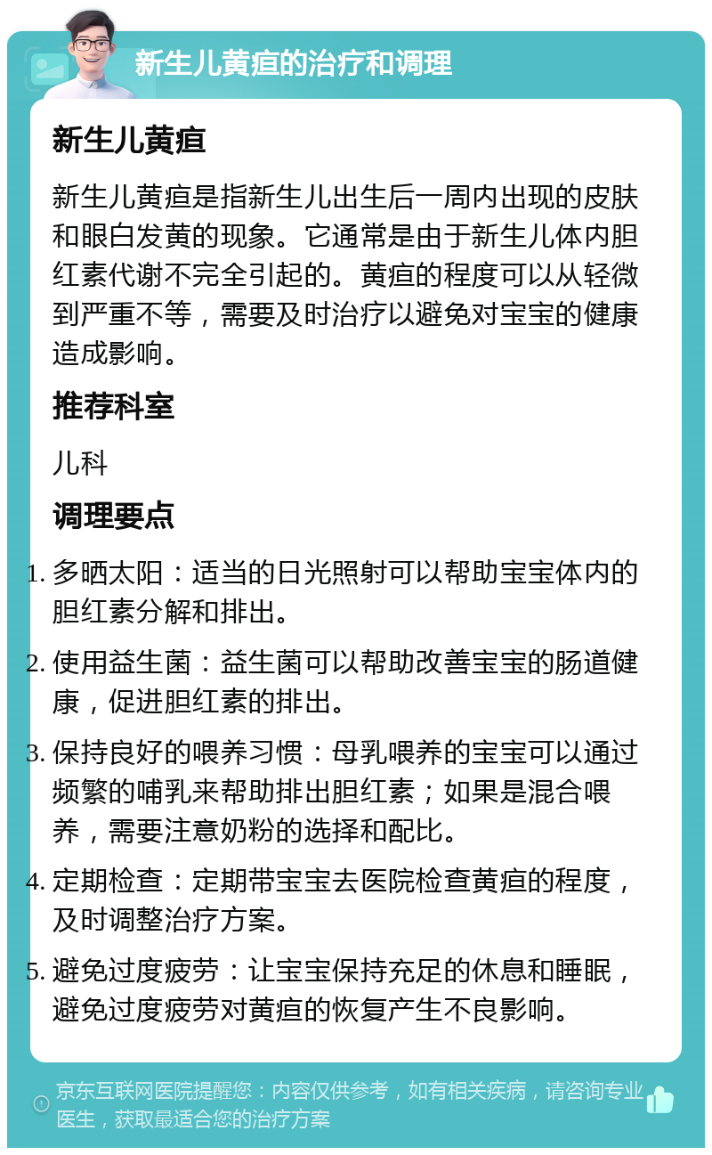 新生儿黄疸的治疗和调理 新生儿黄疸 新生儿黄疸是指新生儿出生后一周内出现的皮肤和眼白发黄的现象。它通常是由于新生儿体内胆红素代谢不完全引起的。黄疸的程度可以从轻微到严重不等，需要及时治疗以避免对宝宝的健康造成影响。 推荐科室 儿科 调理要点 多晒太阳：适当的日光照射可以帮助宝宝体内的胆红素分解和排出。 使用益生菌：益生菌可以帮助改善宝宝的肠道健康，促进胆红素的排出。 保持良好的喂养习惯：母乳喂养的宝宝可以通过频繁的哺乳来帮助排出胆红素；如果是混合喂养，需要注意奶粉的选择和配比。 定期检查：定期带宝宝去医院检查黄疸的程度，及时调整治疗方案。 避免过度疲劳：让宝宝保持充足的休息和睡眠，避免过度疲劳对黄疸的恢复产生不良影响。