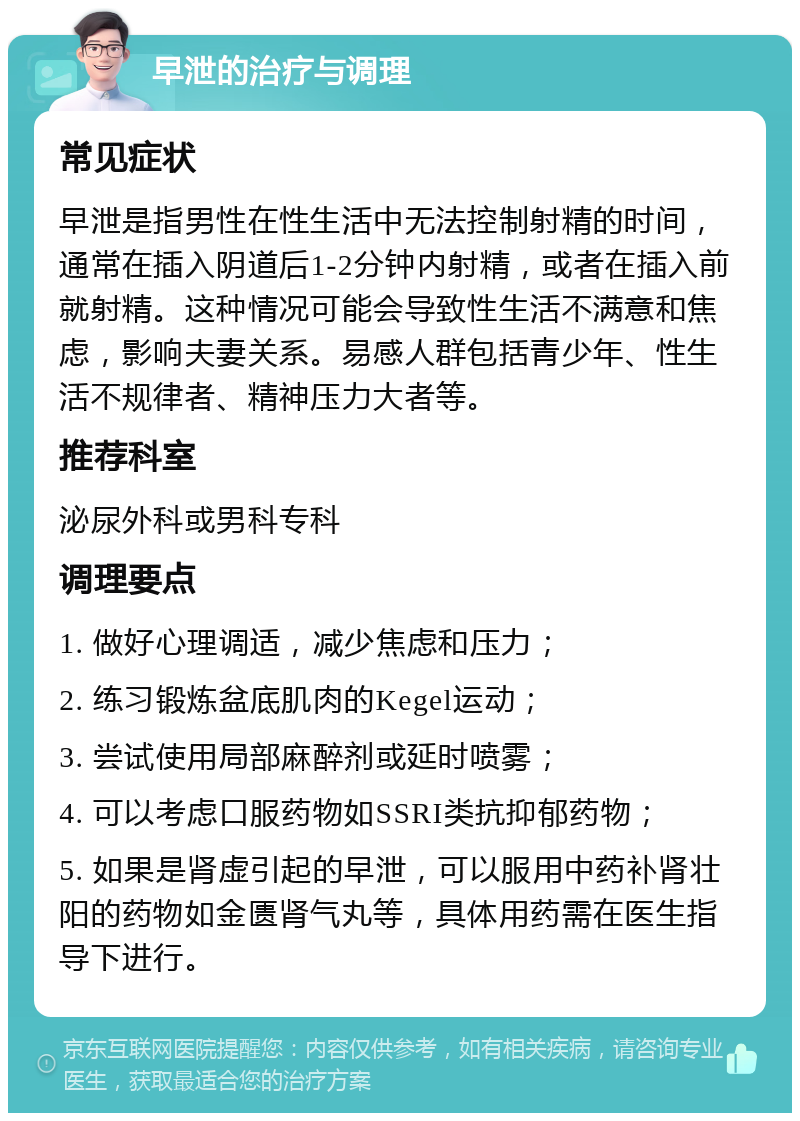 早泄的治疗与调理 常见症状 早泄是指男性在性生活中无法控制射精的时间，通常在插入阴道后1-2分钟内射精，或者在插入前就射精。这种情况可能会导致性生活不满意和焦虑，影响夫妻关系。易感人群包括青少年、性生活不规律者、精神压力大者等。 推荐科室 泌尿外科或男科专科 调理要点 1. 做好心理调适，减少焦虑和压力； 2. 练习锻炼盆底肌肉的Kegel运动； 3. 尝试使用局部麻醉剂或延时喷雾； 4. 可以考虑口服药物如SSRI类抗抑郁药物； 5. 如果是肾虚引起的早泄，可以服用中药补肾壮阳的药物如金匮肾气丸等，具体用药需在医生指导下进行。