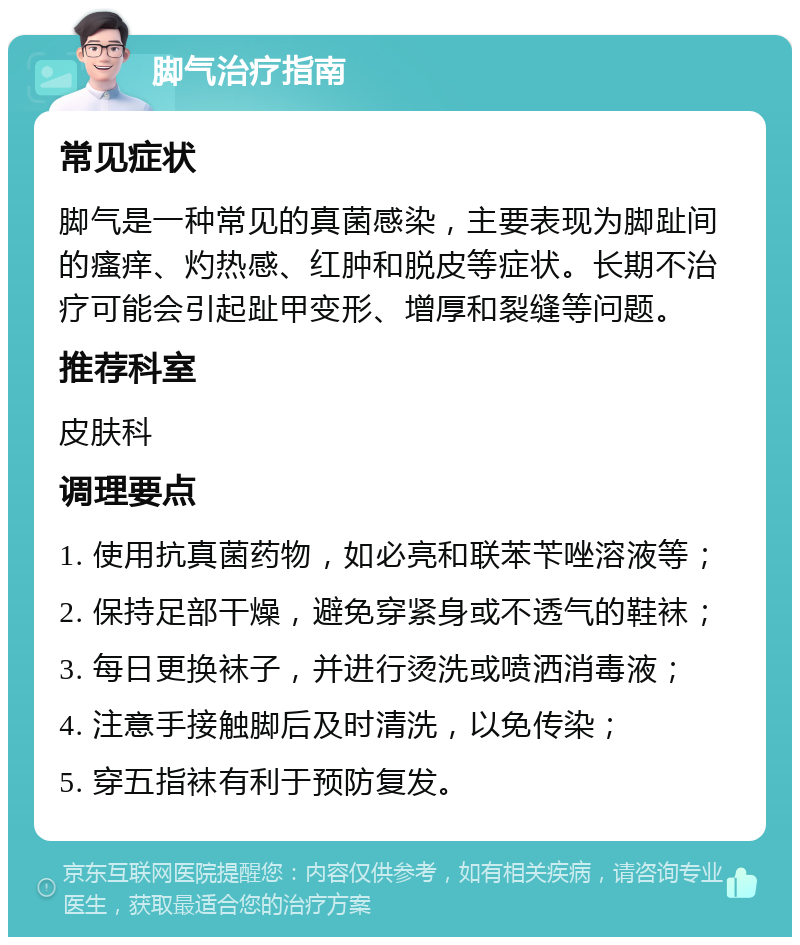 脚气治疗指南 常见症状 脚气是一种常见的真菌感染，主要表现为脚趾间的瘙痒、灼热感、红肿和脱皮等症状。长期不治疗可能会引起趾甲变形、增厚和裂缝等问题。 推荐科室 皮肤科 调理要点 1. 使用抗真菌药物，如必亮和联苯苄唑溶液等； 2. 保持足部干燥，避免穿紧身或不透气的鞋袜； 3. 每日更换袜子，并进行烫洗或喷洒消毒液； 4. 注意手接触脚后及时清洗，以免传染； 5. 穿五指袜有利于预防复发。