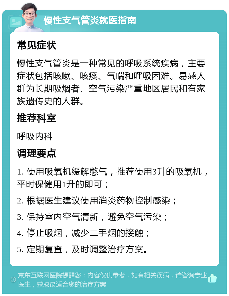 慢性支气管炎就医指南 常见症状 慢性支气管炎是一种常见的呼吸系统疾病，主要症状包括咳嗽、咳痰、气喘和呼吸困难。易感人群为长期吸烟者、空气污染严重地区居民和有家族遗传史的人群。 推荐科室 呼吸内科 调理要点 1. 使用吸氧机缓解憋气，推荐使用3升的吸氧机，平时保健用1升的即可； 2. 根据医生建议使用消炎药物控制感染； 3. 保持室内空气清新，避免空气污染； 4. 停止吸烟，减少二手烟的接触； 5. 定期复查，及时调整治疗方案。