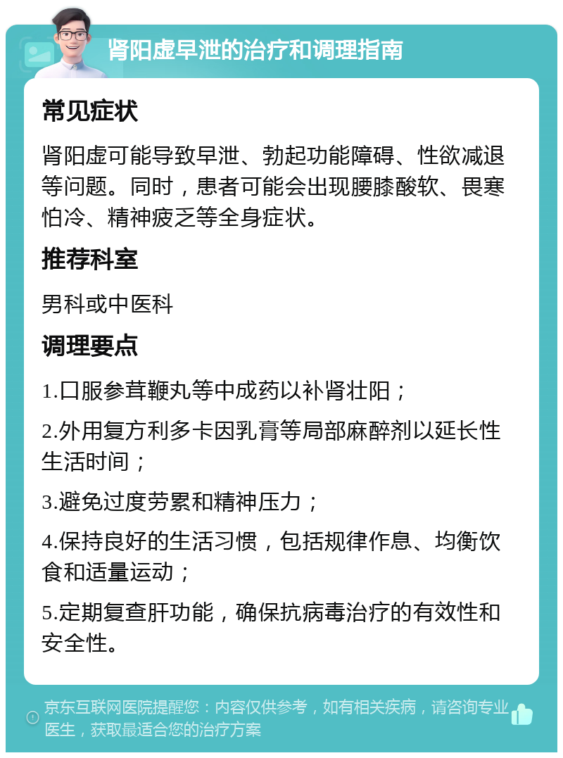 肾阳虚早泄的治疗和调理指南 常见症状 肾阳虚可能导致早泄、勃起功能障碍、性欲减退等问题。同时，患者可能会出现腰膝酸软、畏寒怕冷、精神疲乏等全身症状。 推荐科室 男科或中医科 调理要点 1.口服参茸鞭丸等中成药以补肾壮阳； 2.外用复方利多卡因乳膏等局部麻醉剂以延长性生活时间； 3.避免过度劳累和精神压力； 4.保持良好的生活习惯，包括规律作息、均衡饮食和适量运动； 5.定期复查肝功能，确保抗病毒治疗的有效性和安全性。