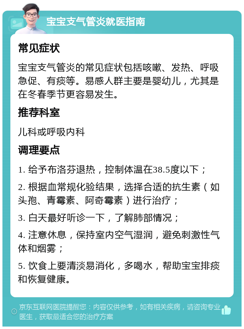 宝宝支气管炎就医指南 常见症状 宝宝支气管炎的常见症状包括咳嗽、发热、呼吸急促、有痰等。易感人群主要是婴幼儿，尤其是在冬春季节更容易发生。 推荐科室 儿科或呼吸内科 调理要点 1. 给予布洛芬退热，控制体温在38.5度以下； 2. 根据血常规化验结果，选择合适的抗生素（如头孢、青霉素、阿奇霉素）进行治疗； 3. 白天最好听诊一下，了解肺部情况； 4. 注意休息，保持室内空气湿润，避免刺激性气体和烟雾； 5. 饮食上要清淡易消化，多喝水，帮助宝宝排痰和恢复健康。