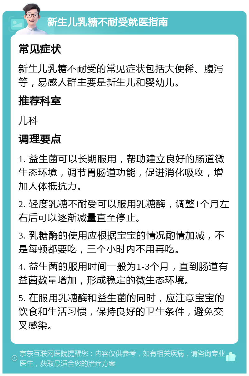 新生儿乳糖不耐受就医指南 常见症状 新生儿乳糖不耐受的常见症状包括大便稀、腹泻等，易感人群主要是新生儿和婴幼儿。 推荐科室 儿科 调理要点 1. 益生菌可以长期服用，帮助建立良好的肠道微生态环境，调节胃肠道功能，促进消化吸收，增加人体抵抗力。 2. 轻度乳糖不耐受可以服用乳糖酶，调整1个月左右后可以逐渐减量直至停止。 3. 乳糖酶的使用应根据宝宝的情况酌情加减，不是每顿都要吃，三个小时内不用再吃。 4. 益生菌的服用时间一般为1-3个月，直到肠道有益菌数量增加，形成稳定的微生态环境。 5. 在服用乳糖酶和益生菌的同时，应注意宝宝的饮食和生活习惯，保持良好的卫生条件，避免交叉感染。