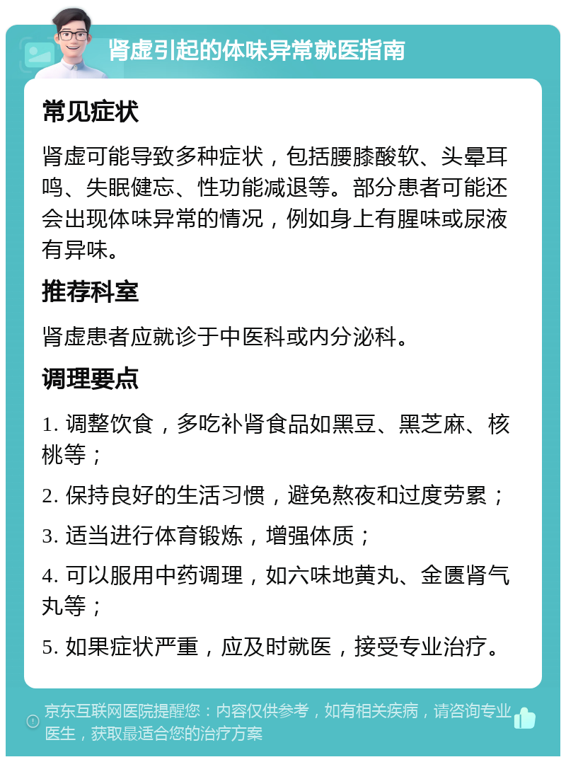 肾虚引起的体味异常就医指南 常见症状 肾虚可能导致多种症状，包括腰膝酸软、头晕耳鸣、失眠健忘、性功能减退等。部分患者可能还会出现体味异常的情况，例如身上有腥味或尿液有异味。 推荐科室 肾虚患者应就诊于中医科或内分泌科。 调理要点 1. 调整饮食，多吃补肾食品如黑豆、黑芝麻、核桃等； 2. 保持良好的生活习惯，避免熬夜和过度劳累； 3. 适当进行体育锻炼，增强体质； 4. 可以服用中药调理，如六味地黄丸、金匮肾气丸等； 5. 如果症状严重，应及时就医，接受专业治疗。