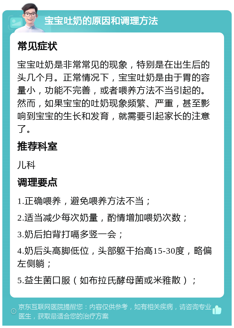 宝宝吐奶的原因和调理方法 常见症状 宝宝吐奶是非常常见的现象，特别是在出生后的头几个月。正常情况下，宝宝吐奶是由于胃的容量小，功能不完善，或者喂养方法不当引起的。然而，如果宝宝的吐奶现象频繁、严重，甚至影响到宝宝的生长和发育，就需要引起家长的注意了。 推荐科室 儿科 调理要点 1.正确喂养，避免喂养方法不当； 2.适当减少每次奶量，酌情增加喂奶次数； 3.奶后拍背打嗝多竖一会； 4.奶后头高脚低位，头部躯干抬高15-30度，略偏左侧躺； 5.益生菌口服（如布拉氏酵母菌或米雅散）；