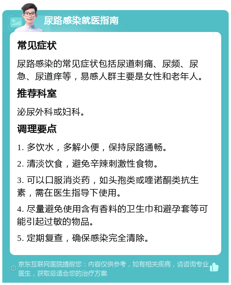 尿路感染就医指南 常见症状 尿路感染的常见症状包括尿道刺痛、尿频、尿急、尿道痒等，易感人群主要是女性和老年人。 推荐科室 泌尿外科或妇科。 调理要点 1. 多饮水，多解小便，保持尿路通畅。 2. 清淡饮食，避免辛辣刺激性食物。 3. 可以口服消炎药，如头孢类或喹诺酮类抗生素，需在医生指导下使用。 4. 尽量避免使用含有香料的卫生巾和避孕套等可能引起过敏的物品。 5. 定期复查，确保感染完全清除。