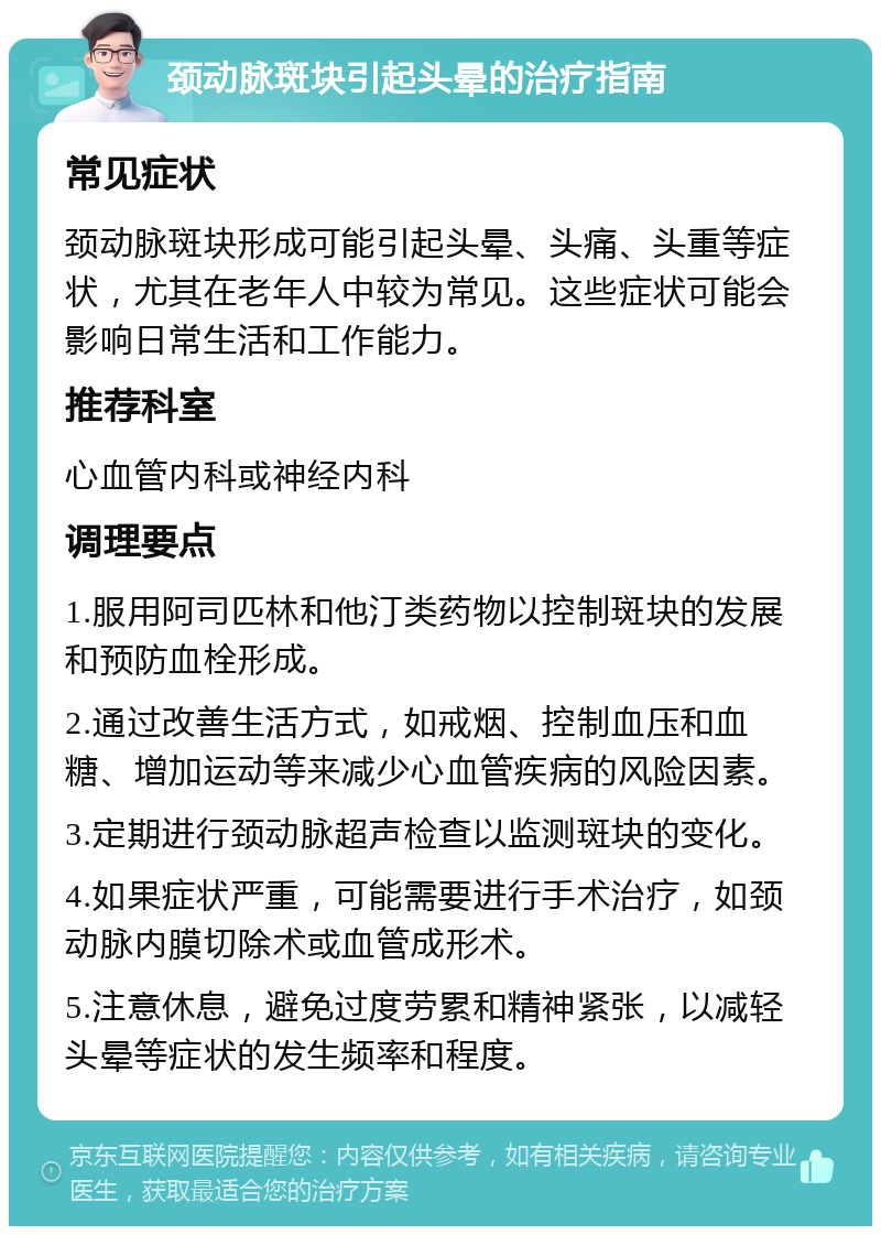 颈动脉斑块引起头晕的治疗指南 常见症状 颈动脉斑块形成可能引起头晕、头痛、头重等症状，尤其在老年人中较为常见。这些症状可能会影响日常生活和工作能力。 推荐科室 心血管内科或神经内科 调理要点 1.服用阿司匹林和他汀类药物以控制斑块的发展和预防血栓形成。 2.通过改善生活方式，如戒烟、控制血压和血糖、增加运动等来减少心血管疾病的风险因素。 3.定期进行颈动脉超声检查以监测斑块的变化。 4.如果症状严重，可能需要进行手术治疗，如颈动脉内膜切除术或血管成形术。 5.注意休息，避免过度劳累和精神紧张，以减轻头晕等症状的发生频率和程度。